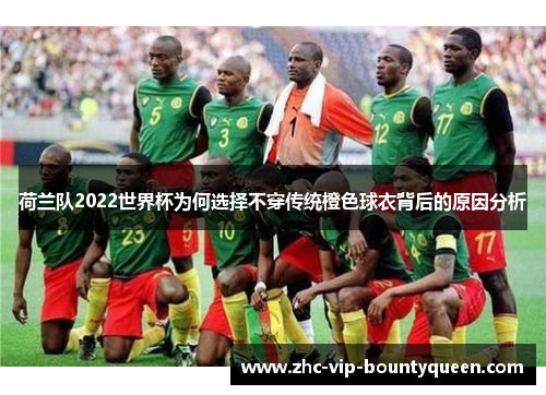 荷兰队2022世界杯为何选择不穿传统橙色球衣背后的原因分析