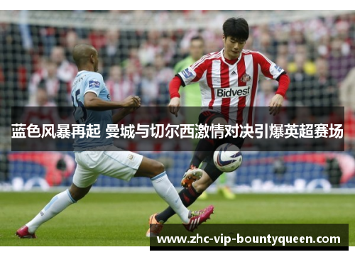 蓝色风暴再起 曼城与切尔西激情对决引爆英超赛场