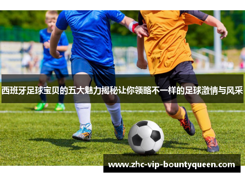 西班牙足球宝贝的五大魅力揭秘让你领略不一样的足球激情与风采