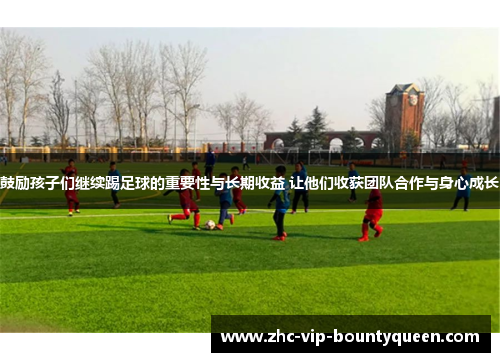 鼓励孩子们继续踢足球的重要性与长期收益 让他们收获团队合作与身心成长