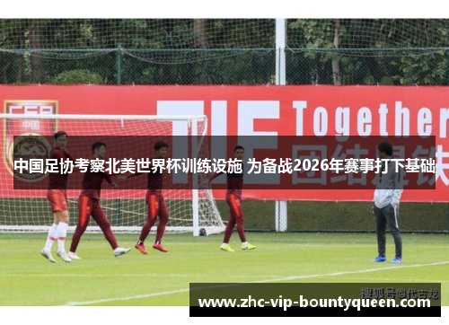 中国足协考察北美世界杯训练设施 为备战2026年赛事打下基础
